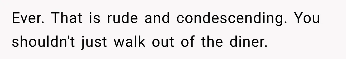 Ever. That is rude and condescending. You shouldn't just walk out of the diner.
