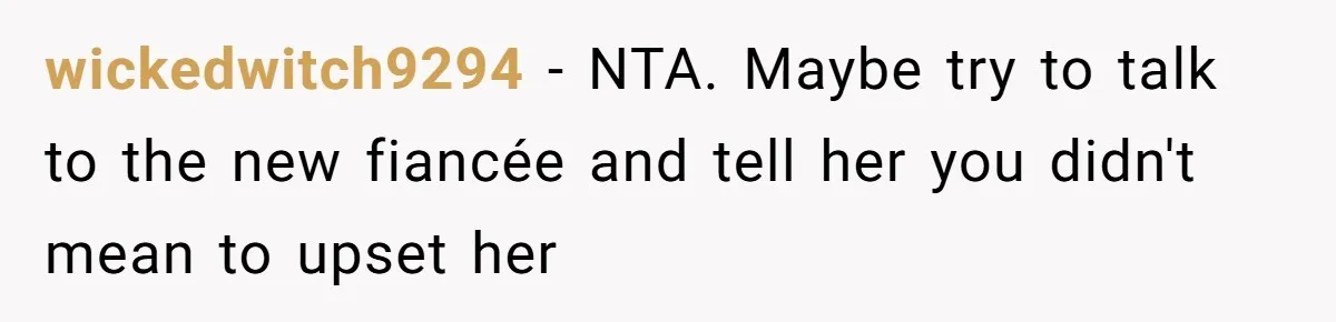 wickedwitch9294 − NTA. Maybe try to talk to the new fiancée and tell her you didn't mean to upset her