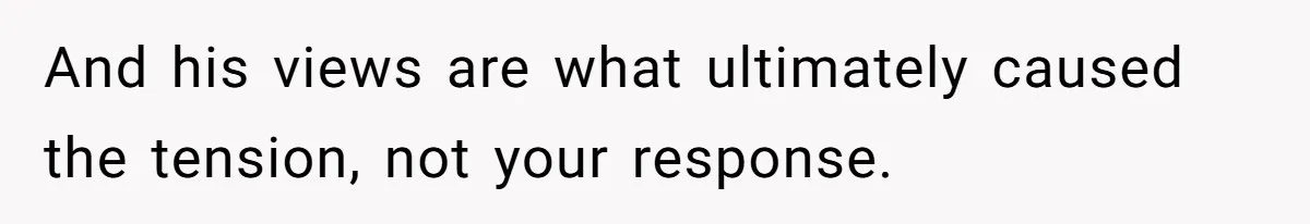 And his views are what ultimately caused the tension, not your response.