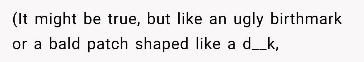 (It might be true, but like an ugly birthmark or a bald patch shaped like a d__k,