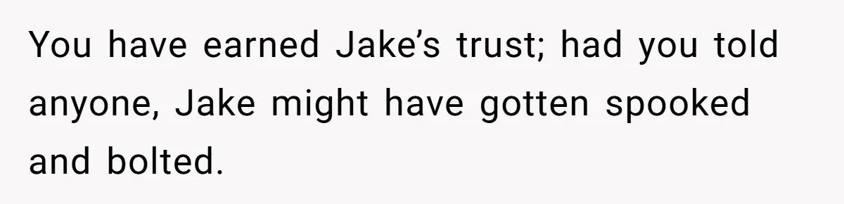 Man Shelters Runaway Cousin From “Cure” Camp, Refuses To Tell Family Right Away You have earned Jake’s trust; had you told anyone, Jake might have gotten spooked and bolted.