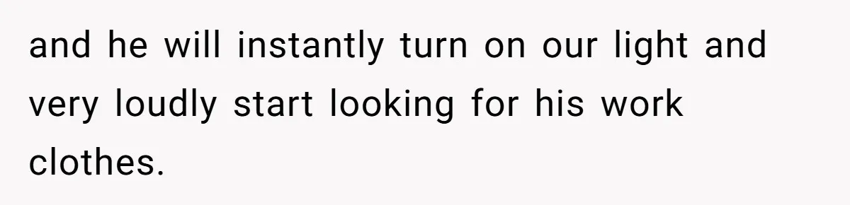 and he will instantly turn on our light and very loudly start looking for his work clothes.