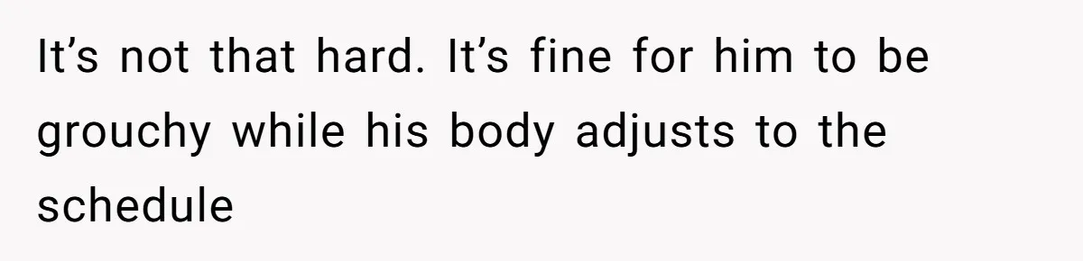 It’s not that hard. It’s fine for him to be grouchy while his body adjusts to the schedule