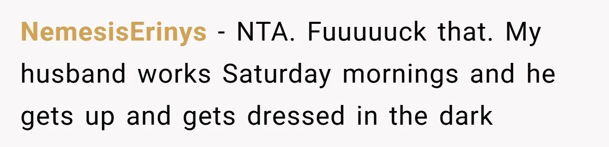 NemesisErinys − NTA. Fuuuuuck that. My husband works Saturday mornings and he gets up and gets dressed in the dark