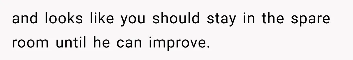 and looks like you should stay in the spare room until he can improve.