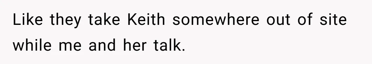 Like they take Keith somewhere out of site while me and her talk.