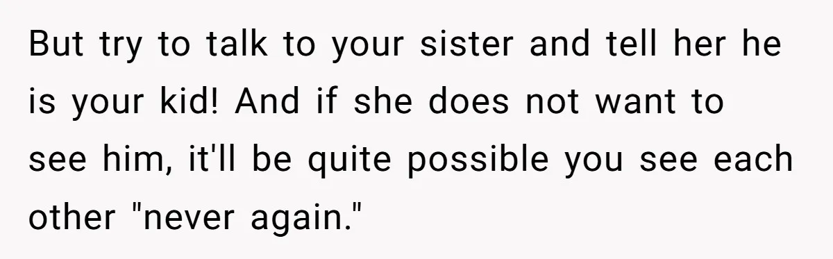 But try to talk to your sister and tell her he is your kid! And if she does not want to see him, it'll be quite possible you see each...