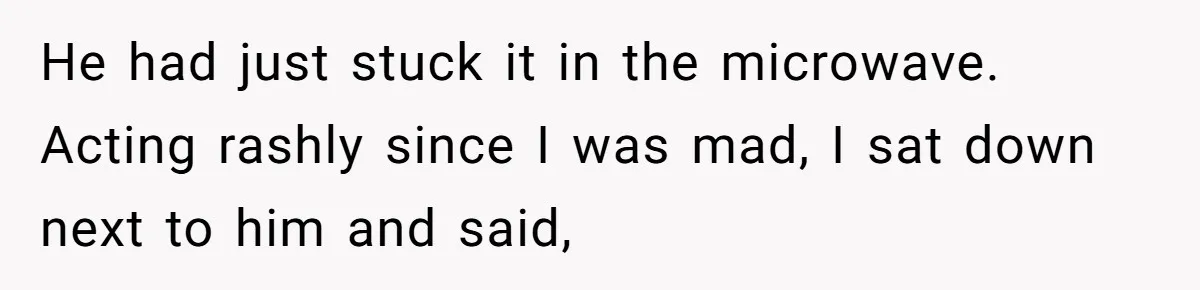 He had just stuck it in the microwave. Acting rashly since I was mad, I sat down next to him and said,