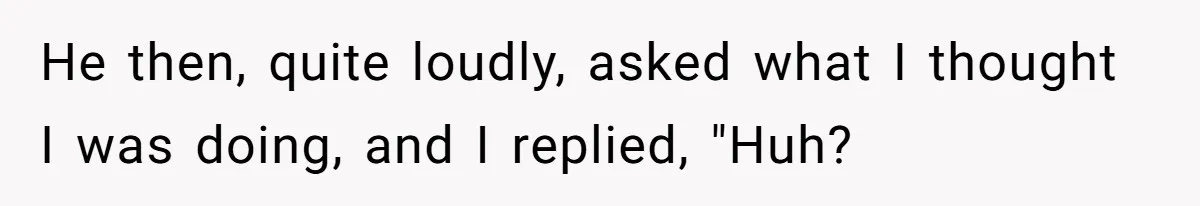 He then, quite loudly, asked what I thought I was doing, and I replied, "Huh?