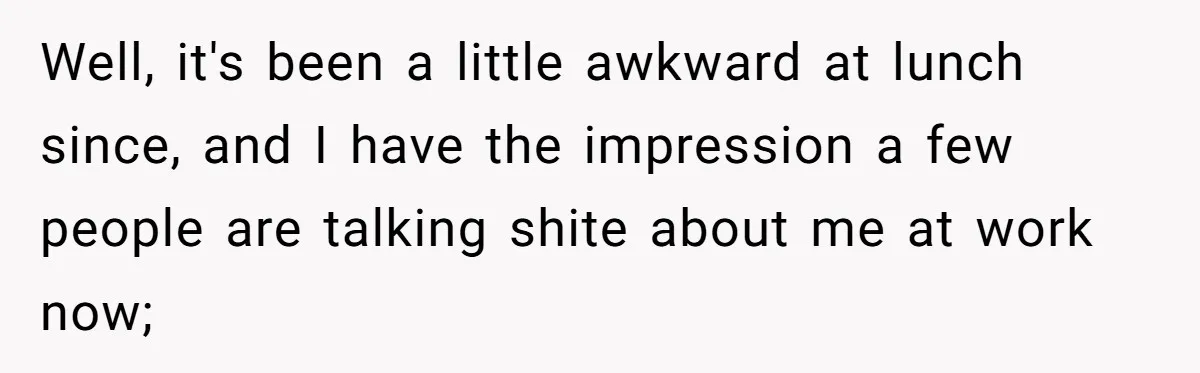 Well, it's been a little awkward at lunch since, and I have the impression a few people are talking shite about me at work now;