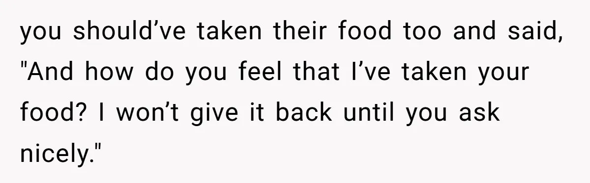 you should’ve taken their food too and said, "And how do you feel that I’ve taken your food? I won’t give it back until you ask nicely."