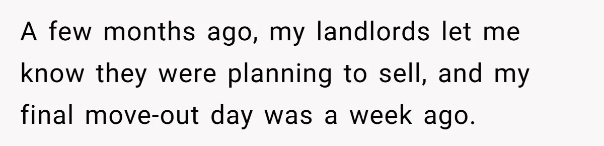 A few months ago, my landlords let me know they were planning to sell, and my final move-out day was a week ago.