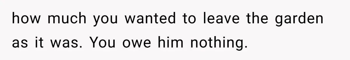 how much you wanted to leave the garden as it was. You owe him nothing.