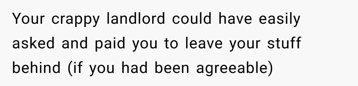 Your crappy landlord could have easily asked and paid you to leave your stuff behind (if you had been agreeable)