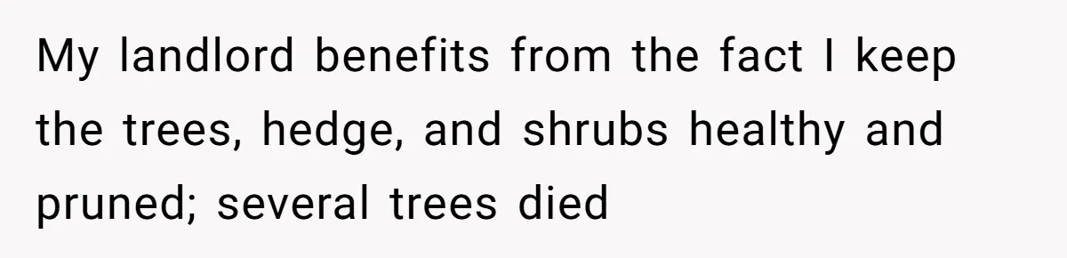 My landlord benefits from the fact I keep the trees, hedge, and shrubs healthy and pruned; several trees died
