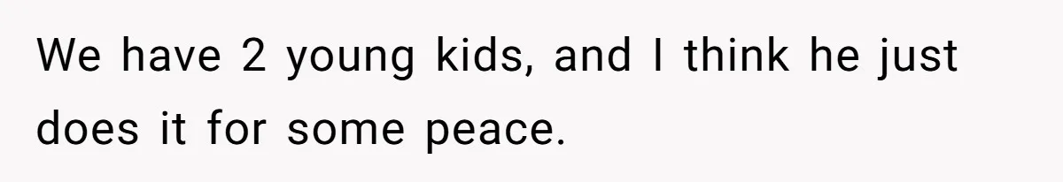 We have 2 young kids, and I think he just does it for some peace.