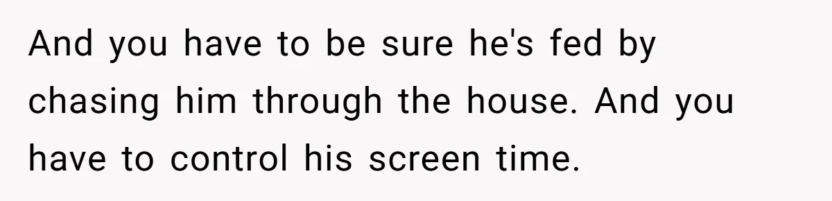 And you have to be sure he's fed by chasing him through the house. And you have to control his screen time.