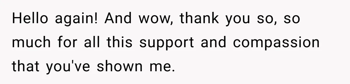 Hello again! And wow, thank you so, so much for all this support and compassion that you've shown me.