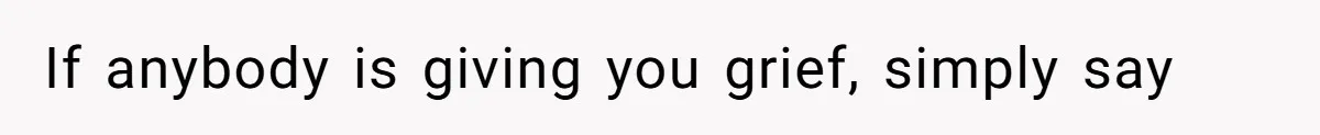 If anybody is giving you grief, simply say