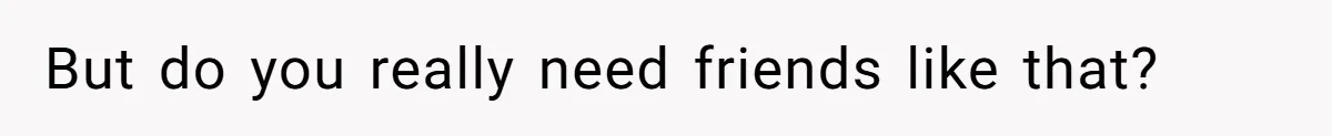 But do you really need friends like that?