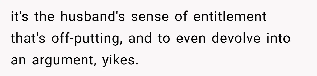 it's the husband's sense of entitlement that's off-putting, and to even devolve into an argument, yikes.