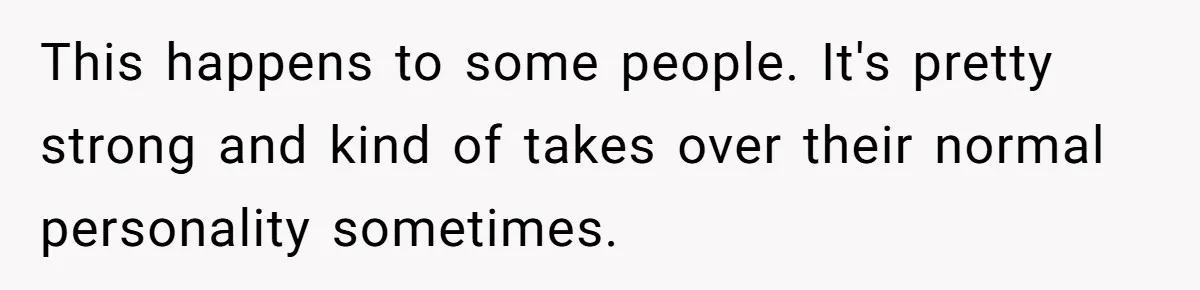 This happens to some people. It's pretty strong and kind of takes over their normal personality sometimes.