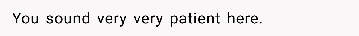 You sound very very patient here.