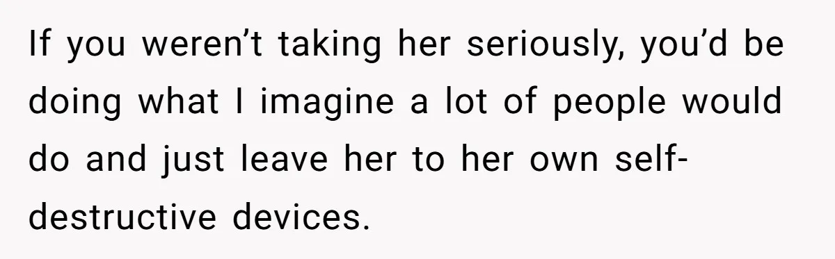 If you weren’t taking her seriously, you’d be doing what I imagine a lot of people would do and just leave her to her own self-destructive devices.