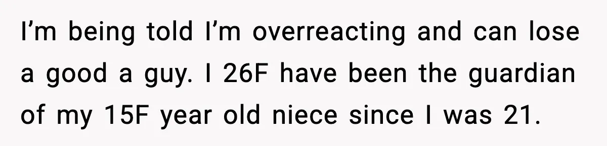 Aunt Tells Fiancé to Leave After He Threatens Traumatized Teen With “Consequences” I’m being told I’m overreacting and can lose a good a guy. I 26F have been the guardian of my 15F year old niece since I was 21.