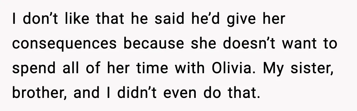 Aunt Tells Fiancé to Leave After He Threatens Traumatized Teen With “Consequences” I don’t like that he said he’d give her consequences because she doesn’t want to spend all of her time with Olivia. My sister, brother, and I didn’t even do...