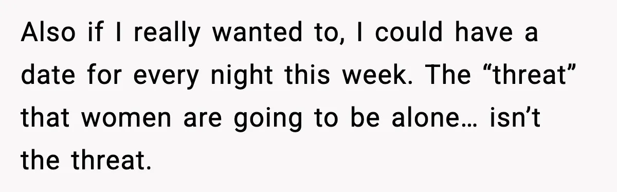 Aunt Tells Fiancé to Leave After He Threatens Traumatized Teen With “Consequences” Also if I really wanted to, I could have a date for every night this week. The “threat” that women are going to be alone… isn’t the threat.