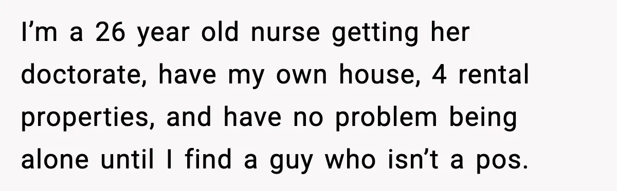 Aunt Tells Fiancé to Leave After He Threatens Traumatized Teen With “Consequences” I’m a 26 year old nurse getting her doctorate, have my own house, 4 rental properties, and have no problem being alone until I find a guy who isn’t a...