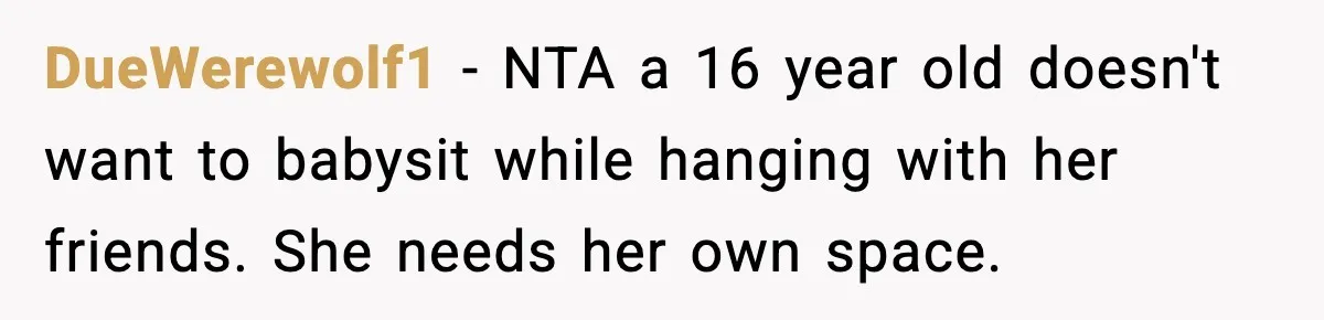 Aunt Tells Fiancé to Leave After He Threatens Traumatized Teen With “Consequences” DueWerewolf1 - NTA a 16 year old doesn't want to babysit while hanging with her friends. She needs her own space.