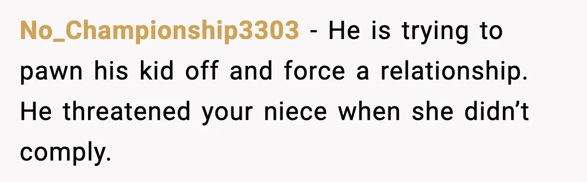 Aunt Tells Fiancé to Leave After He Threatens Traumatized Teen With “Consequences” No_Championship3303 - He is trying to pawn his kid off and force a relationship. He threatened your niece when she didn’t comply.