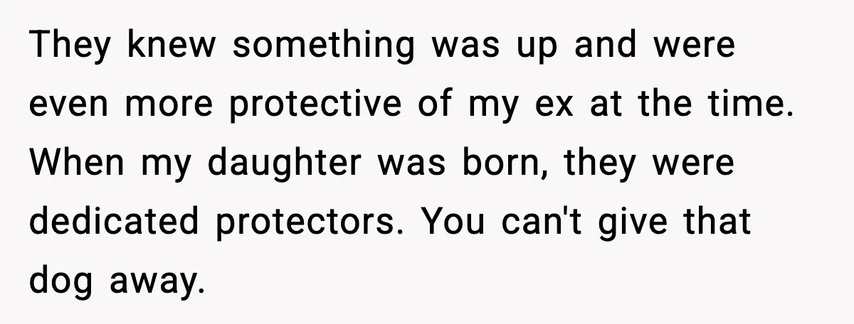 He Defends Son’s Dog After Wife Demands Rehoming Over Pregnancy Anxiety They knew something was up and were even more protective of my ex at the time. When my daughter was born, they were dedicated protectors. You can't give that dog...