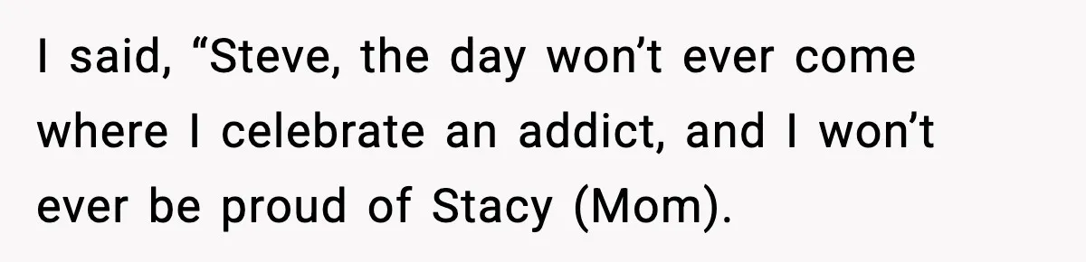 I said, “Steve, the day won’t ever come where I celebrate an addict, and I won’t ever be proud of Stacy (Mom).