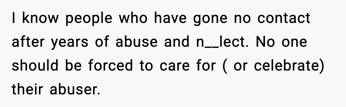 I know people who have gone no contact after years of abuse and n__lect. No one should be forced to care for ( or celebrate) their abuser.