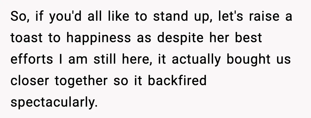 So, if you'd all like to stand up, let's raise a toast to happiness as despite her best efforts I am still here, it actually bought us closer together so...