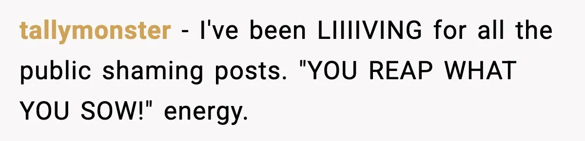 tallymonster - I've been LIIIIVING for all the public shaming posts. "YOU REAP WHAT YOU SOW!" energy.