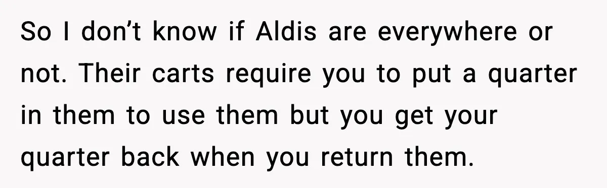 So I don’t know if Aldis are everywhere or not. Their carts require you to put a quarter in them to use them but you get your quarter back when...