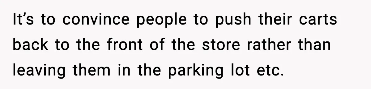 It’s to convince people to push their carts back to the front of the store rather than leaving them in the parking lot etc.