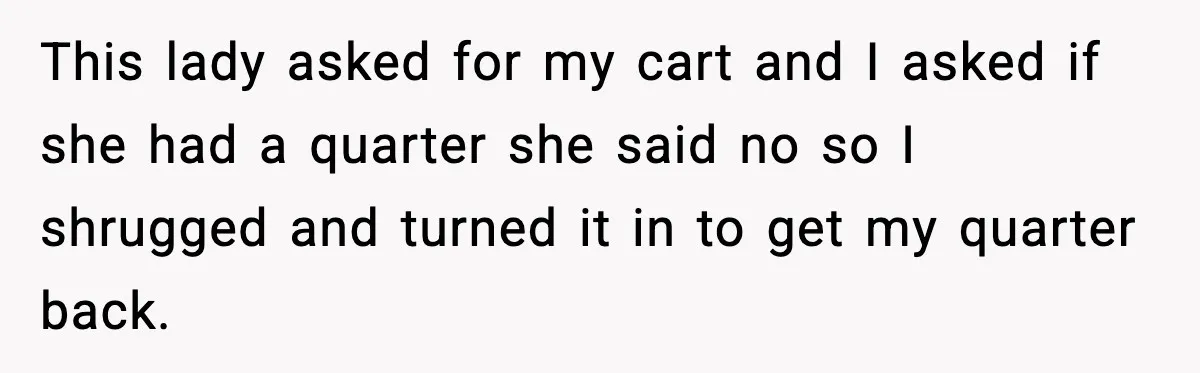 This lady asked for my cart and I asked if she had a quarter she said no so I shrugged and turned it in to get my quarter back.
