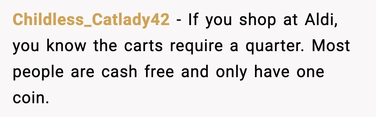Childless_Catlady42 - If you shop at Aldi, you know the carts require a quarter. Most people are cash free and only have one coin.