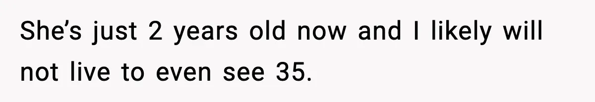 She’s just 2 years old now and I likely will not live to even see 35.