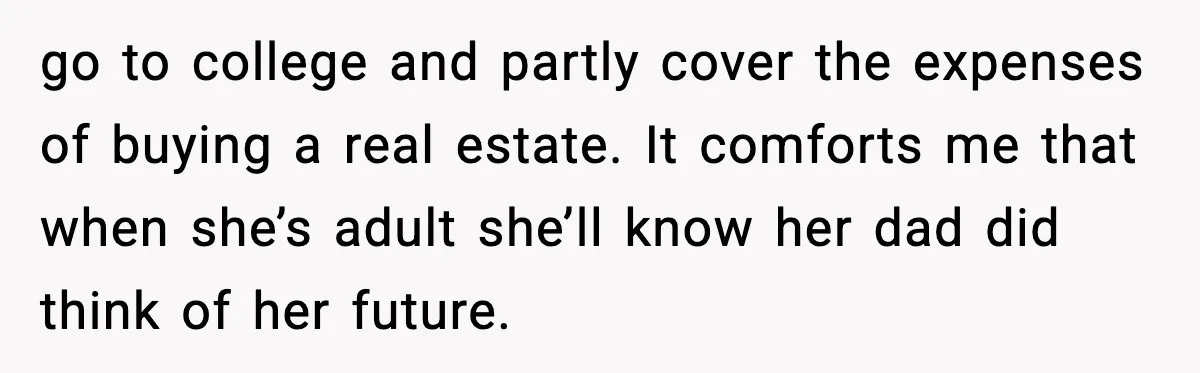 go to college and partly cover the expenses of buying a real estate. It comforts me that when she’s adult she’ll know her dad did think of her future.
