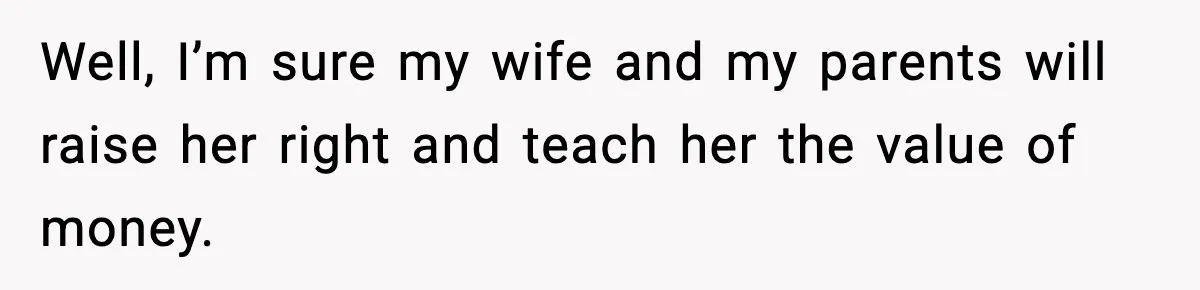Well, I’m sure my wife and my parents will raise her right and teach her the value of money.