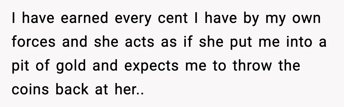 I have earned every cent I have by my own forces and she acts as if she put me into a pit of gold and expects me to throw the...