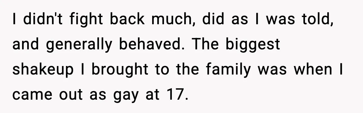 Years of Being a Doormat End With One Word: “No” I didn't fight back much, did as I was told, and generally behaved. The biggest shakeup I brought to the family was when I came out as gay at 17.