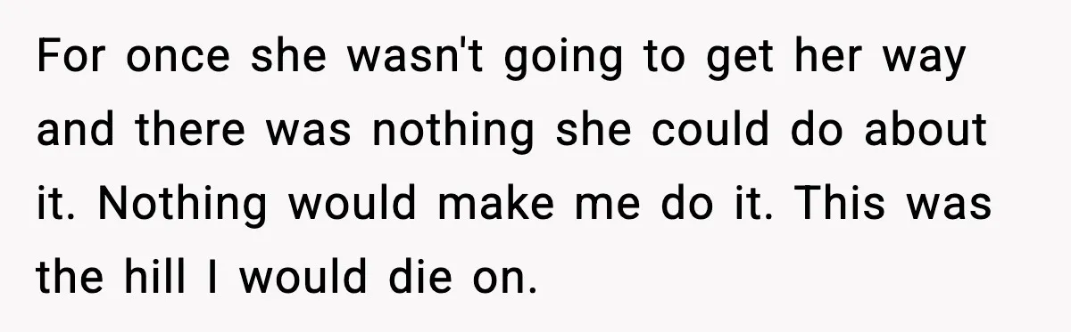 Years of Being a Doormat End With One Word: “No” For once she wasn't going to get her way and there was nothing she could do about it. Nothing would make me do it. This was the hill I would...