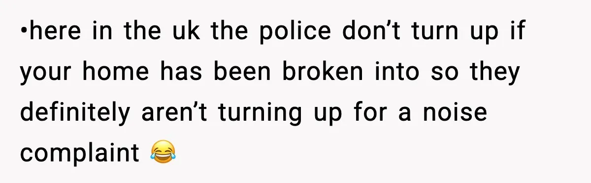 •here in the uk the police don’t turn up if your home has been broken into so they definitely aren’t turning up for a noise complaint 😂